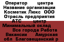 Оператор Call-центра › Название организации ­ Косметик Люкс, ООО › Отрасль предприятия ­ АТС, call-центр › Минимальный оклад ­ 25 000 - Все города Работа » Вакансии   . Амурская обл.,Благовещенский р-н